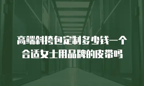高端斜挎包定制多少钱一个合适女士用品牌的皮带吗