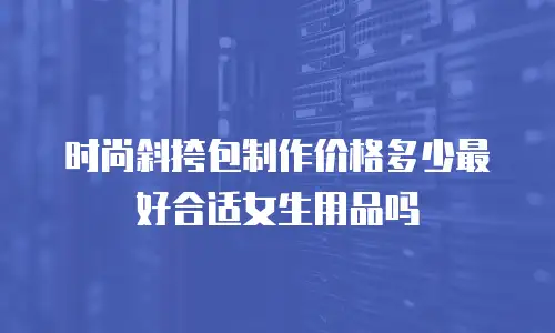 时尚斜挎包制作价格多少最好合适女生用品吗