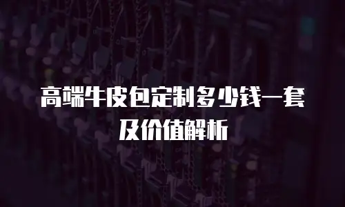 高端牛皮包定制多少钱一套及价值解析