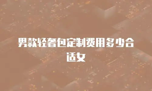 男款轻奢包定制费用多少合适女