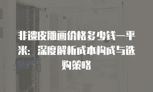 非遗皮雕画价格多少钱一平米：深度解析成本构成与选购策略