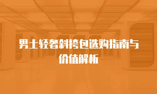 男士轻奢斜挎包选购指南与价值解析