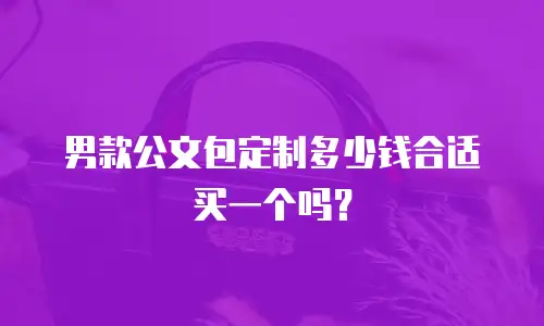 男款公文包定制多少钱合适买一个吗？