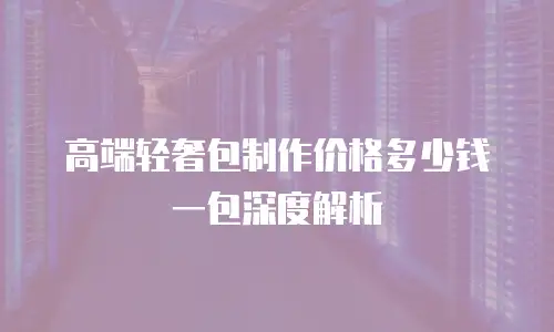 高端轻奢包制作价格多少钱一包深度解析
