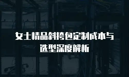 女士精品斜挎包定制成本与选型深度解析