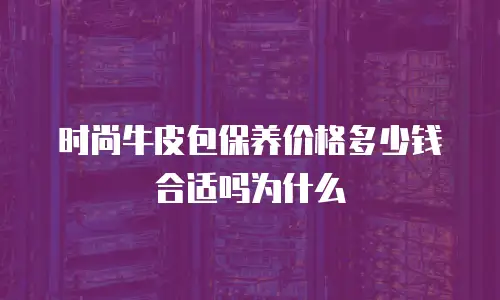 时尚牛皮包保养价格多少钱合适吗为什么
