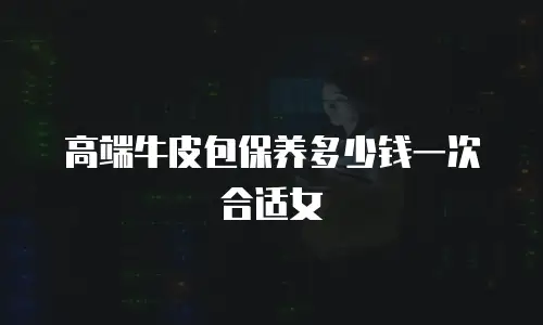 高端牛皮包保养多少钱一次合适女