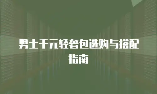 男士千元轻奢包选购与搭配指南