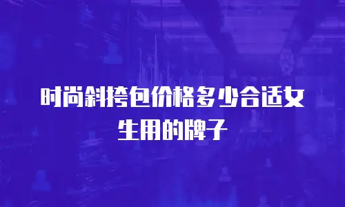 时尚斜挎包价格多少合适女生用的牌子