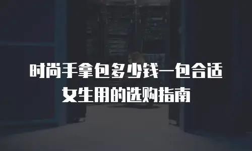 时尚手拿包多少钱一包合适女生用的选购指南