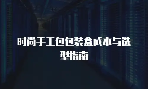 时尚手工包包装盒成本与选型指南