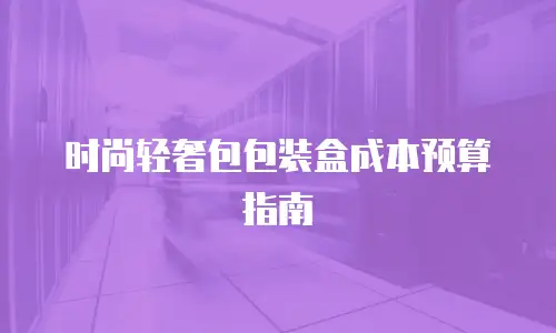 时尚轻奢包包装盒成本预算指南