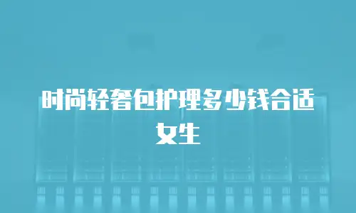 时尚轻奢包护理多少钱合适女生