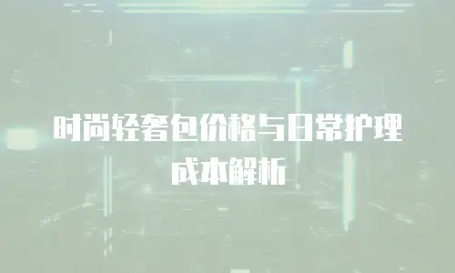 时尚轻奢包价格与日常护理成本解析