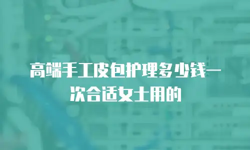 高端手工皮包护理多少钱一次合适女士用的