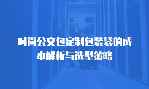 时尚公文包定制包装袋的成本解析与选型策略