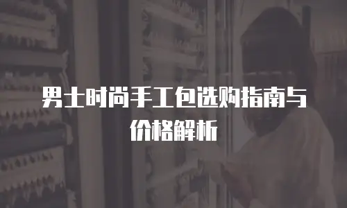 男士时尚手工包选购指南与价格解析