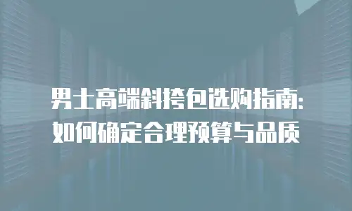 男士高端斜挎包选购指南：如何确定合理预算与品质