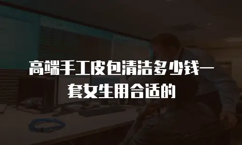 高端手工皮包清洁多少钱一套女生用合适的