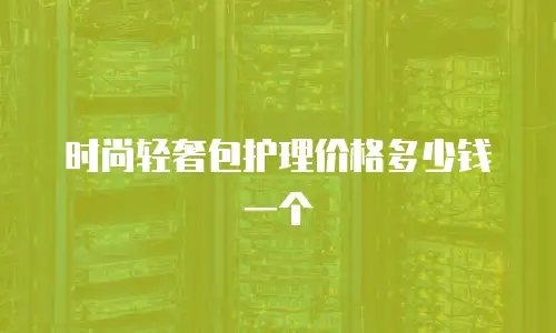 时尚轻奢包护理价格多少钱一个