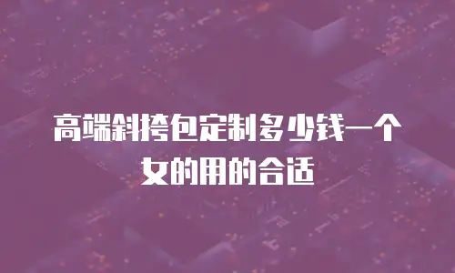 高端斜挎包定制多少钱一个女的用的合适