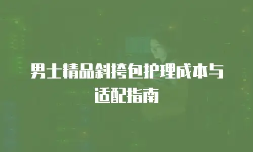 男士精品斜挎包护理成本与适配指南