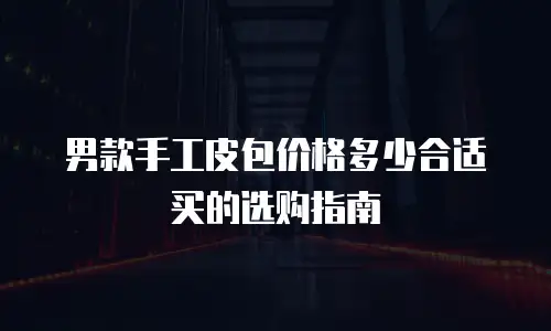 男款手工皮包价格多少合适买的选购指南