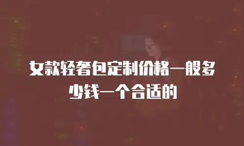 女款轻奢包定制价格一般多少钱一个合适的