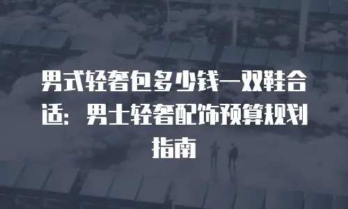 男式轻奢包多少钱一双鞋合适：男士轻奢配饰预算规划指南