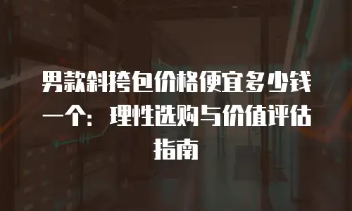 男款斜挎包价格便宜多少钱一个：理性选购与价值评估指南