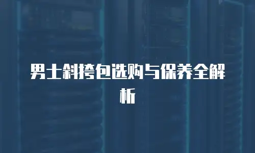男士斜挎包选购与保养全解析