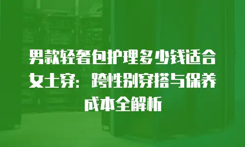 男款轻奢包护理多少钱适合女士穿：跨性别穿搭与保养成本全解析