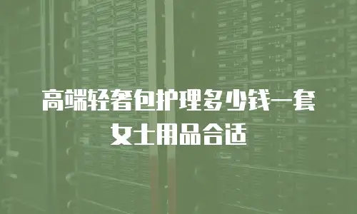 高端轻奢包护理多少钱一套女士用品合适
