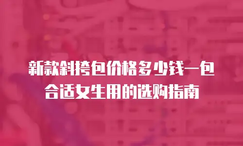 新款斜挎包价格多少钱一包合适女生用的选购指南