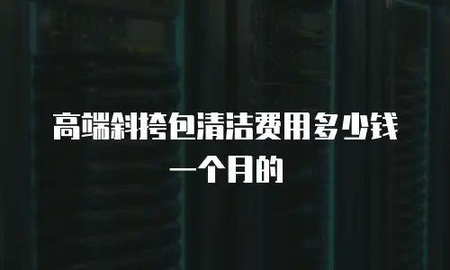高端斜挎包清洁费用多少钱一个月的