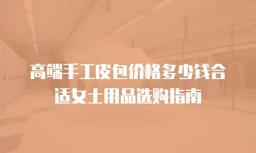 高端手工皮包价格多少钱合适女士用品选购指南