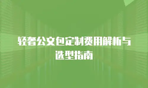 轻奢公文包定制费用解析与选型指南