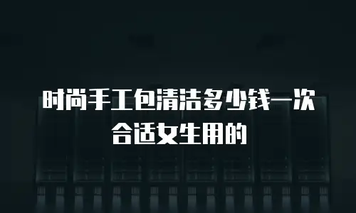 时尚手工包清洁多少钱一次合适女生用的