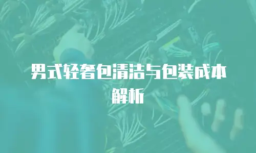 男式轻奢包清洁与包装成本解析