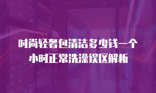 时尚轻奢包清洁多少钱一个小时正常洗澡误区解析