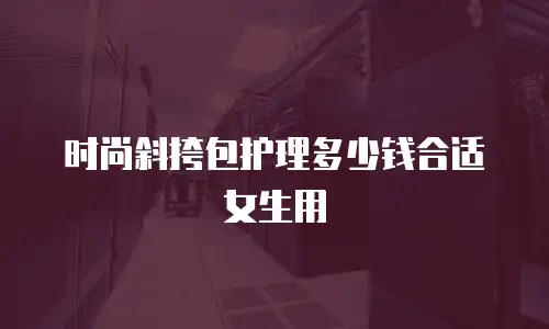 时尚斜挎包护理多少钱合适女生用