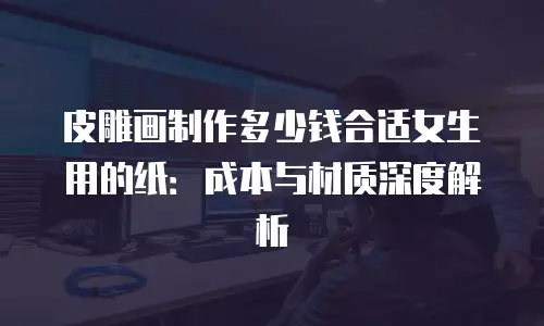 皮雕画制作多少钱合适女生用的纸：成本与材质深度解析