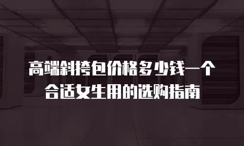 高端斜挎包价格多少钱一个合适女生用的选购指南