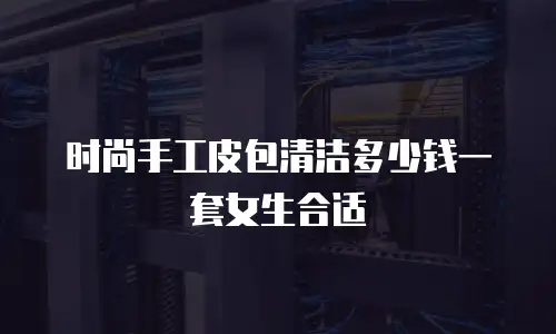 时尚手工皮包清洁多少钱一套女生合适