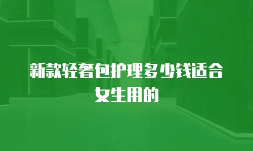新款轻奢包护理多少钱适合女生用的