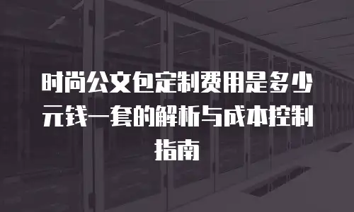 时尚公文包定制费用是多少元钱一套的解析与成本控制指南