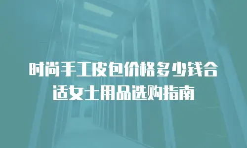 时尚手工皮包价格多少钱合适女士用品选购指南