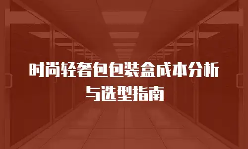 时尚轻奢包包装盒成本分析与选型指南