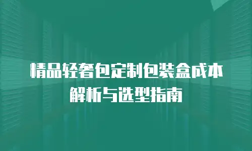 精品轻奢包定制包装盒成本解析与选型指南