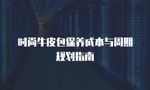 时尚牛皮包保养成本与周期规划指南